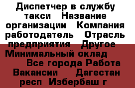 Диспетчер в службу такси › Название организации ­ Компания-работодатель › Отрасль предприятия ­ Другое › Минимальный оклад ­ 30 000 - Все города Работа » Вакансии   . Дагестан респ.,Избербаш г.